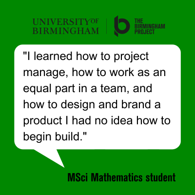 Quote from a Mathematics student: I learnt how to project manage, how to work as an equal part in a team, and how to design and brand a product I had no idea how to begin building.